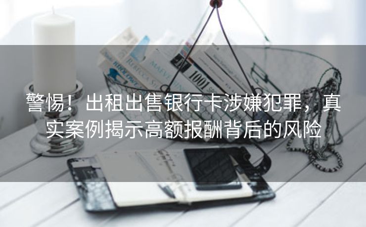 警惕！出租出售银行卡涉嫌犯罪，真实案例揭示高额报酬背后的风险