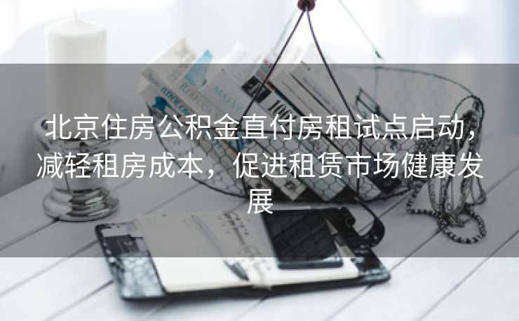 北京住房公积金直付房租试点启动，减轻租房成本，促进租赁市场健康发展