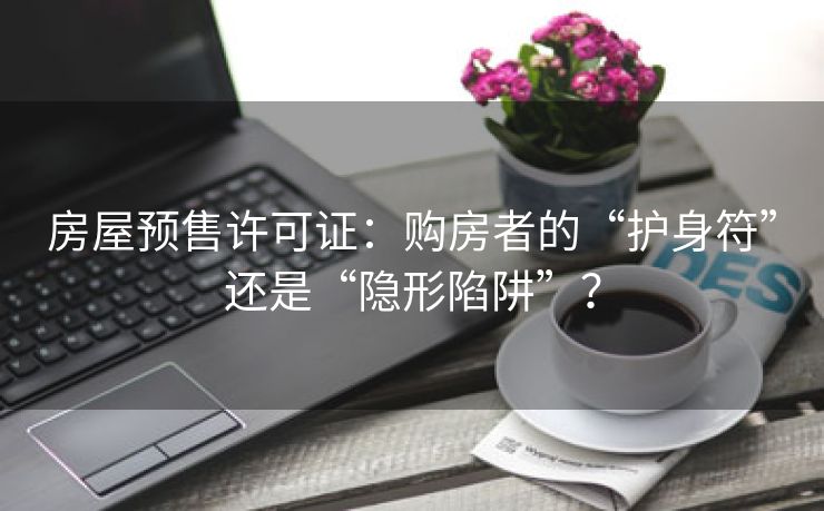 房屋预售许可证：购房者的“护身符”还是“隐形陷阱”？