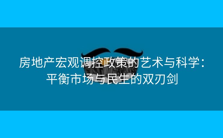房地产宏观调控政策的艺术与科学：平衡市场与民生的双刃剑