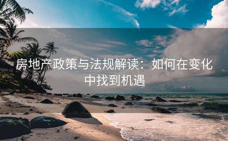 房地产政策与法规解读：如何在变化中找到机遇