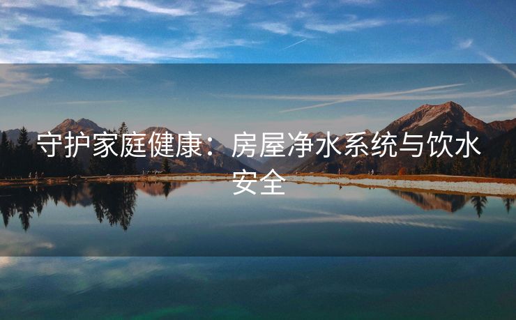 守护家庭健康：房屋净水系统与饮水安全