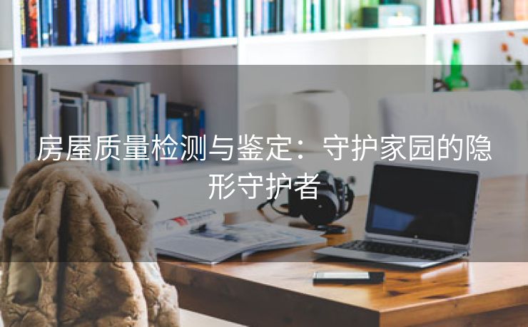 房屋质量检测与鉴定：守护家园的隐形守护者