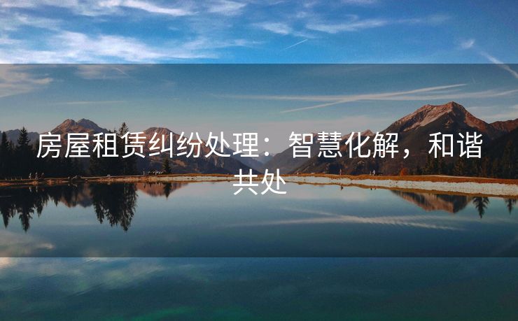 房屋租赁纠纷处理：智慧化解，和谐共处