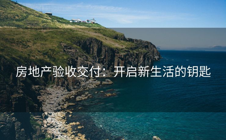 房地产验收交付：开启新生活的钥匙