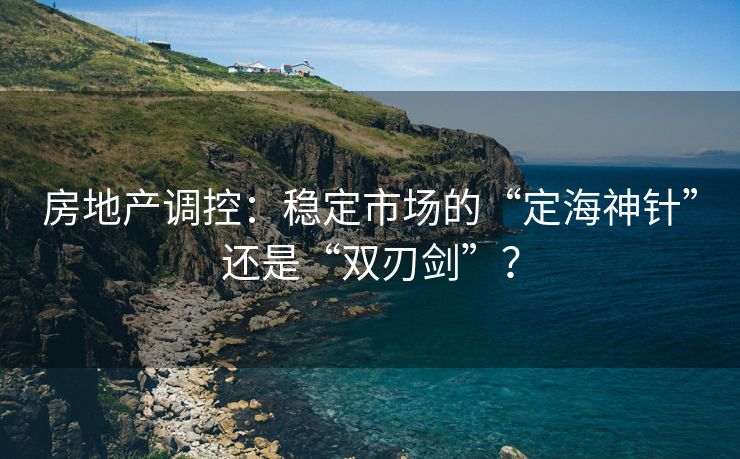 房地产调控：稳定市场的“定海神针”还是“双刃剑”？