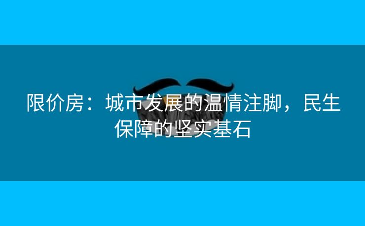 限价房：城市发展的温情注脚，民生保障的坚实基石