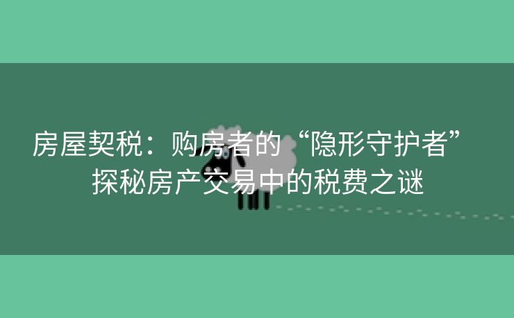 房屋契税：购房者的“隐形守护者” 探秘房产交易中的税费之谜