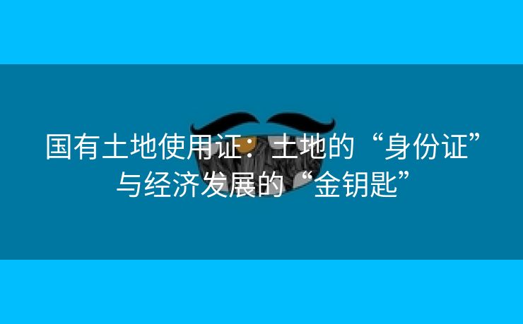 国有土地使用证：土地的“身份证”与经济发展的“金钥匙”