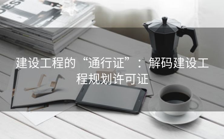 建设工程的“通行证”：解码建设工程规划许可证