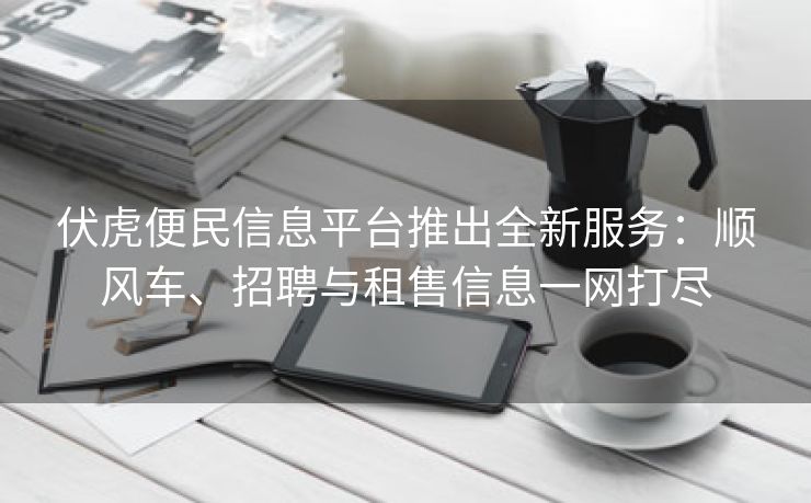 伏虎便民信息平台推出全新服务：顺风车、招聘与租售信息一网打尽