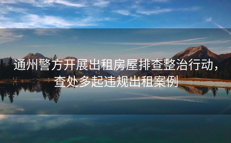 通州警方开展出租房屋排查整治行动，查处多起违规出租案例