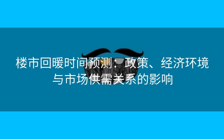 楼市回暖时间预测：政策、经济环境与市场供需关系的影响