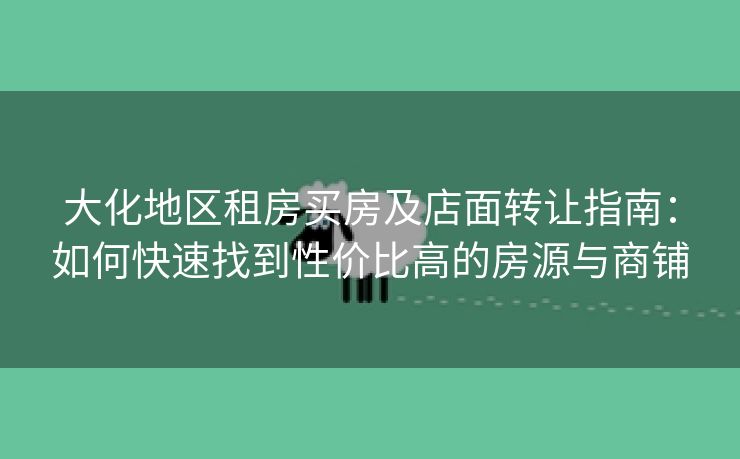 大化地区租房买房及店面转让指南：如何快速找到性价比高的房源与商铺
