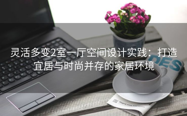灵活多变2室一厅空间设计实践：打造宜居与时尚并存的家居环境