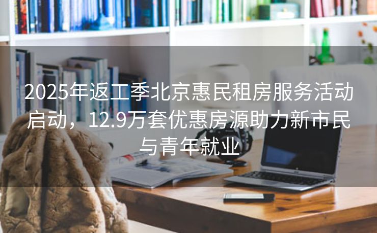 2025年返工季北京惠民租房服务活动启动，12.9万套优惠房源助力新市民与青年就业
