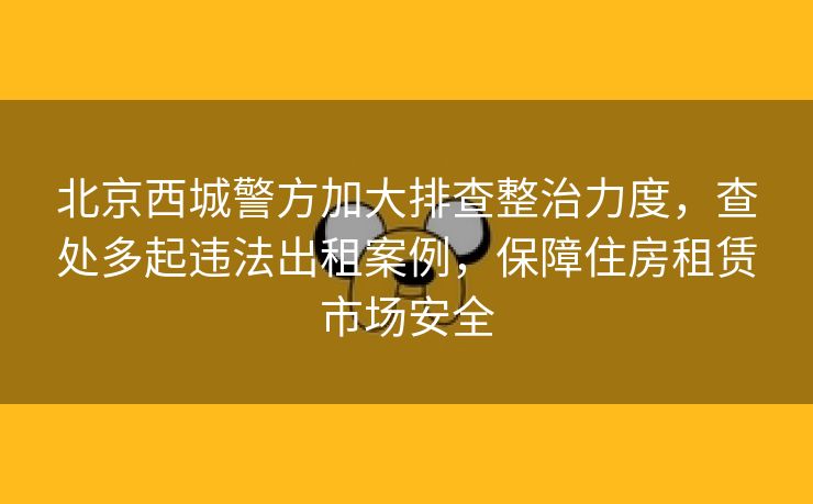 北京西城警方加大排查整治力度，查处多起违法出租案例，保障住房租赁市场安全