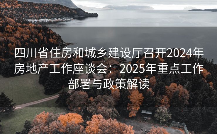 四川省住房和城乡建设厅召开2024年房地产工作座谈会：2025年重点工作部署与政策解读