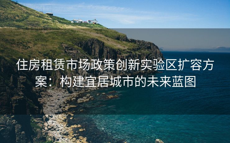 住房租赁市场政策创新实验区扩容方案：构建宜居城市的未来蓝图