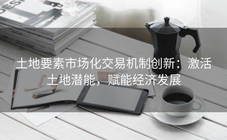 土地要素市场化交易机制创新：激活土地潜能，赋能经济发展