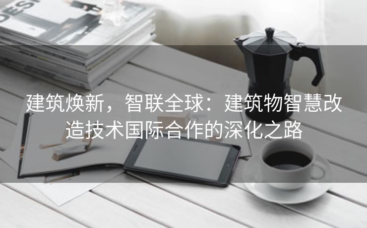 建筑焕新，智联全球：建筑物智慧改造技术国际合作的深化之路
