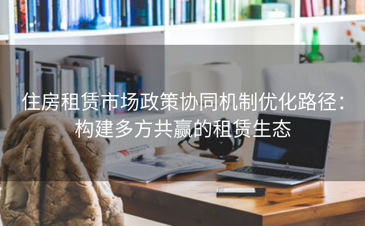 住房租赁市场政策协同机制优化路径：构建多方共赢的租赁生态