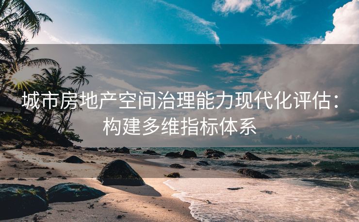城市房地产空间治理能力现代化评估：构建多维指标体系