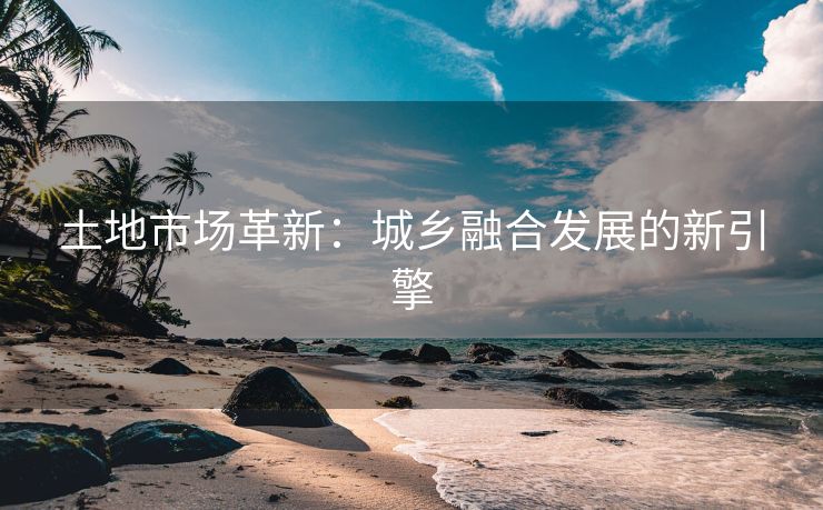 土地市场革新：城乡融合发展的新引擎