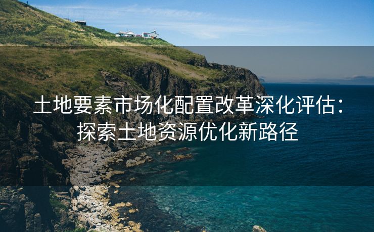 土地要素市场化配置改革深化评估：探索土地资源优化新路径
