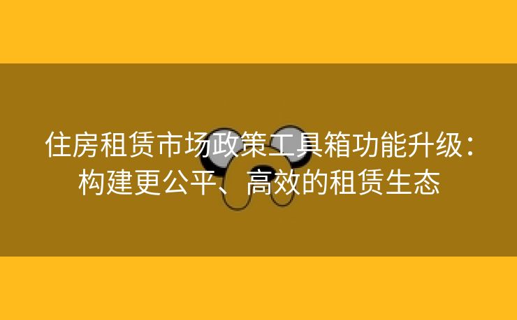 住房租赁市场政策工具箱功能升级：构建更公平、高效的租赁生态