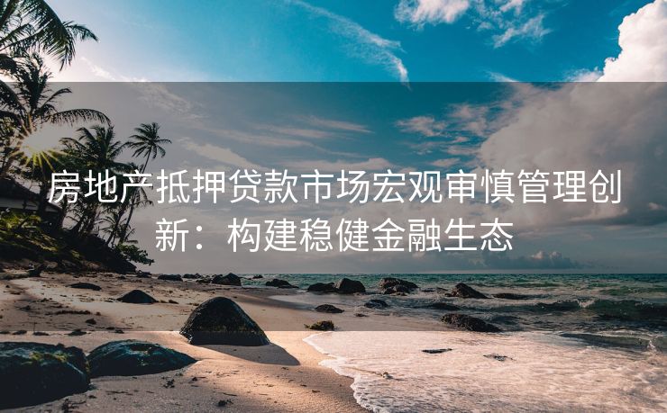 房地产抵押贷款市场宏观审慎管理创新：构建稳健金融生态