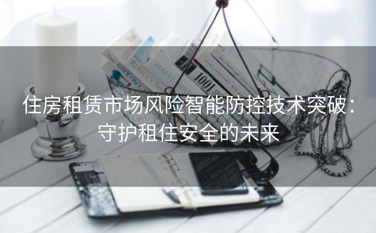 住房租赁市场风险智能防控技术突破：守护租住安全的未来
