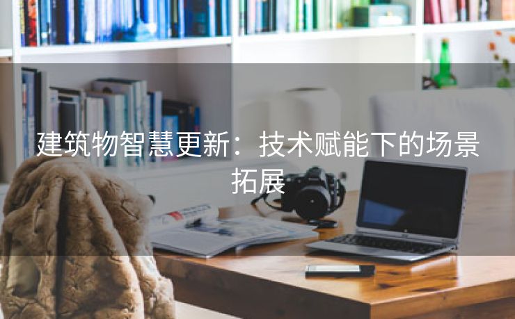 建筑物智慧更新：技术赋能下的场景拓展