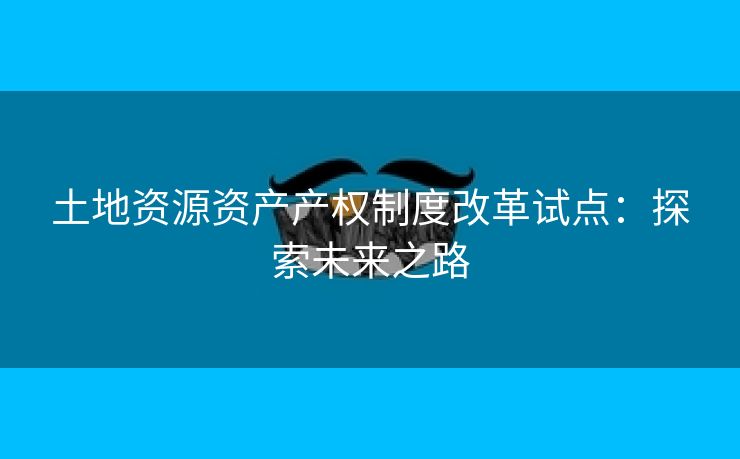 土地资源资产产权制度改革试点：探索未来之路