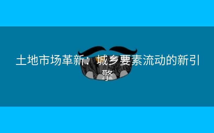 土地市场革新：城乡要素流动的新引擎