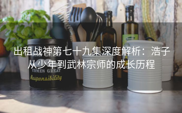 出租战神第七十九集深度解析：浩子从少年到武林宗师的成长历程