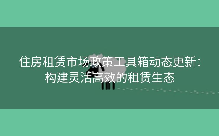 住房租赁市场政策工具箱动态更新：构建灵活高效的租赁生态
