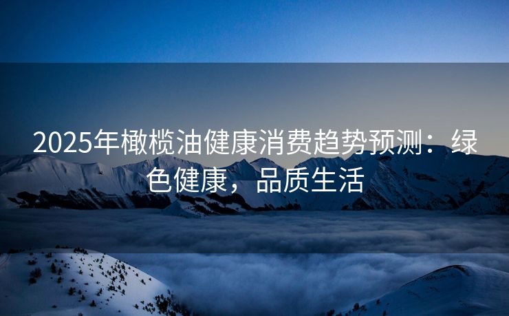 2025年橄榄油健康消费趋势预测：绿色健康，品质生活