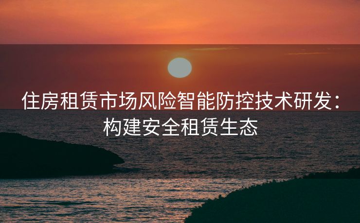 住房租赁市场风险智能防控技术研发：构建安全租赁生态