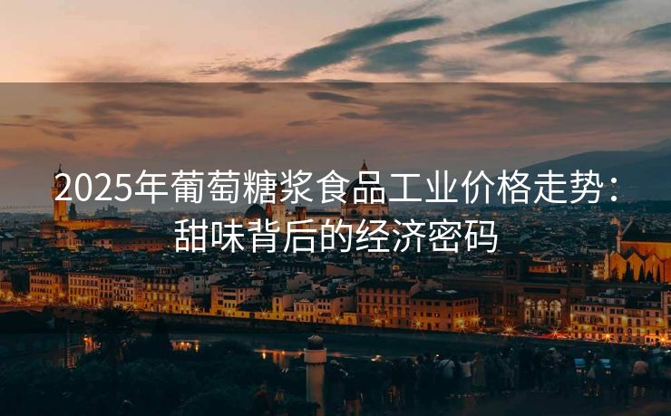 2025年葡萄糖浆食品工业价格走势：甜味背后的经济密码
