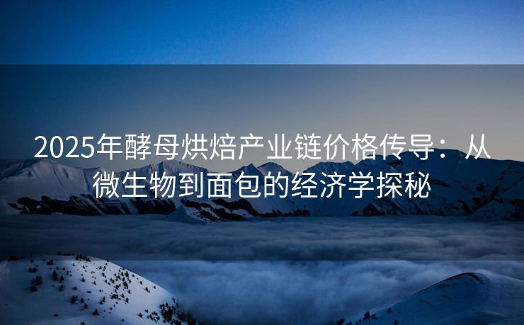 2025年酵母烘焙产业链价格传导：从微生物到面包的经济学探秘