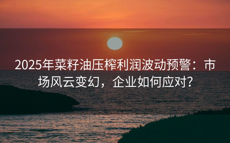 2025年菜籽油压榨利润波动预警：市场风云变幻，企业如何应对？