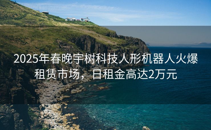 2025年春晚宇树科技人形机器人火爆租赁市场，日租金高达2万元