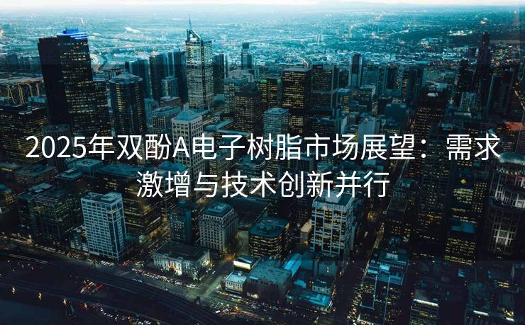 2025年双酚A电子树脂市场展望：需求激增与技术创新并行