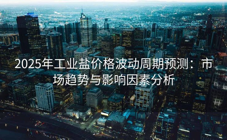 2025年工业盐价格波动周期预测：市场趋势与影响因素分析