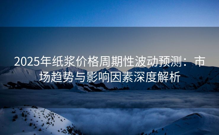 2025年纸浆价格周期性波动预测：市场趋势与影响因素深度解析