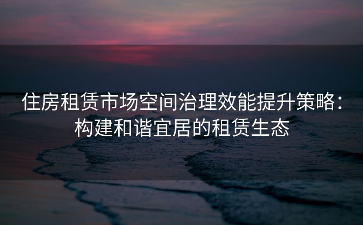 住房租赁市场空间治理效能提升策略：构建和谐宜居的租赁生态