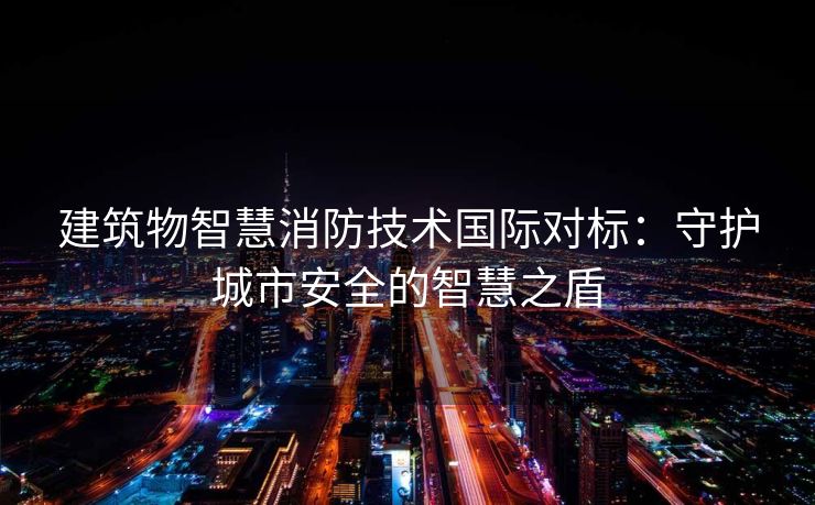 建筑物智慧消防技术国际对标：守护城市安全的智慧之盾