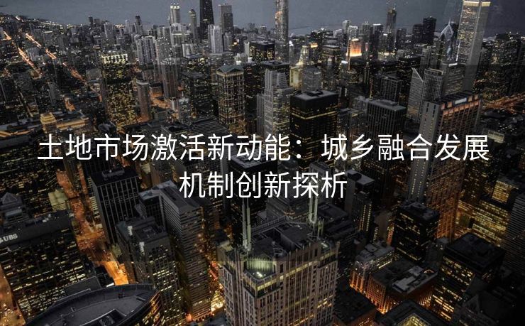 土地市场激活新动能：城乡融合发展机制创新探析