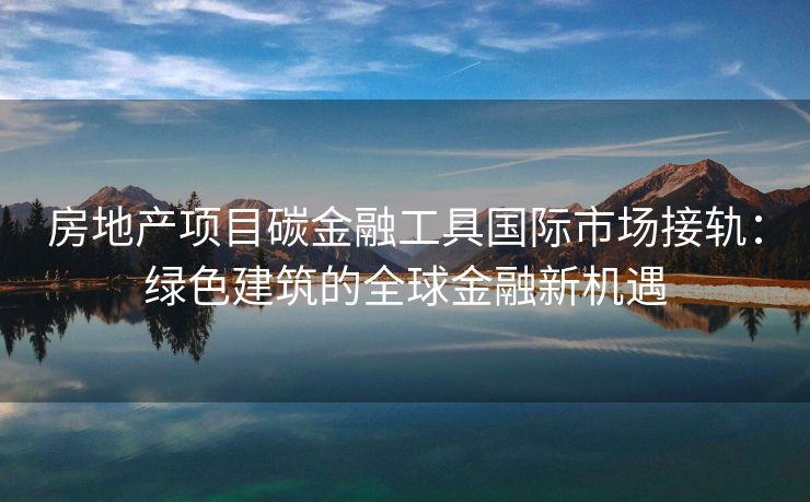房地产项目碳金融工具国际市场接轨：绿色建筑的全球金融新机遇